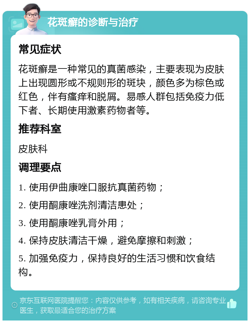 花斑癣的诊断与治疗 常见症状 花斑癣是一种常见的真菌感染，主要表现为皮肤上出现圆形或不规则形的斑块，颜色多为棕色或红色，伴有瘙痒和脱屑。易感人群包括免疫力低下者、长期使用激素药物者等。 推荐科室 皮肤科 调理要点 1. 使用伊曲康唑口服抗真菌药物； 2. 使用酮康唑洗剂清洁患处； 3. 使用酮康唑乳膏外用； 4. 保持皮肤清洁干燥，避免摩擦和刺激； 5. 加强免疫力，保持良好的生活习惯和饮食结构。