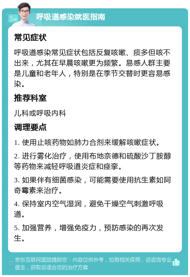 呼吸道感染就医指南 常见症状 呼吸道感染常见症状包括反复咳嗽、痰多但咳不出来，尤其在早晨咳嗽更为频繁。易感人群主要是儿童和老年人，特别是在季节交替时更容易感染。 推荐科室 儿科或呼吸内科 调理要点 1. 使用止咳药物如肺力合剂来缓解咳嗽症状。 2. 进行雾化治疗，使用布地奈德和硫酸沙丁胺醇等药物来减轻呼吸道炎症和痉挛。 3. 如果伴有细菌感染，可能需要使用抗生素如阿奇霉素来治疗。 4. 保持室内空气湿润，避免干燥空气刺激呼吸道。 5. 加强营养，增强免疫力，预防感染的再次发生。