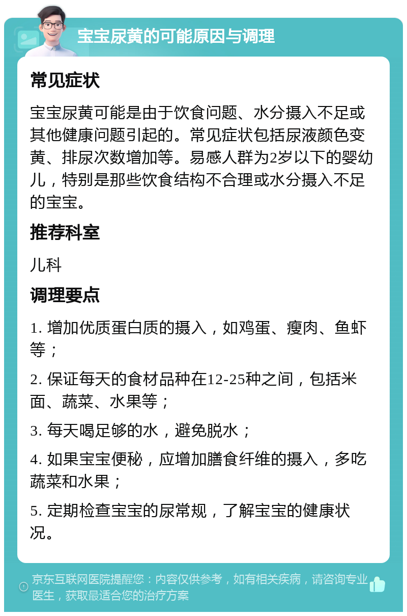 宝宝尿黄的可能原因与调理 常见症状 宝宝尿黄可能是由于饮食问题、水分摄入不足或其他健康问题引起的。常见症状包括尿液颜色变黄、排尿次数增加等。易感人群为2岁以下的婴幼儿，特别是那些饮食结构不合理或水分摄入不足的宝宝。 推荐科室 儿科 调理要点 1. 增加优质蛋白质的摄入，如鸡蛋、瘦肉、鱼虾等； 2. 保证每天的食材品种在12-25种之间，包括米面、蔬菜、水果等； 3. 每天喝足够的水，避免脱水； 4. 如果宝宝便秘，应增加膳食纤维的摄入，多吃蔬菜和水果； 5. 定期检查宝宝的尿常规，了解宝宝的健康状况。