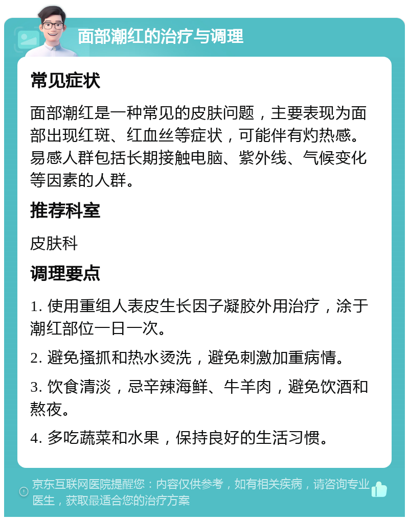 面部潮红的治疗与调理 常见症状 面部潮红是一种常见的皮肤问题，主要表现为面部出现红斑、红血丝等症状，可能伴有灼热感。易感人群包括长期接触电脑、紫外线、气候变化等因素的人群。 推荐科室 皮肤科 调理要点 1. 使用重组人表皮生长因子凝胶外用治疗，涂于潮红部位一日一次。 2. 避免搔抓和热水烫洗，避免刺激加重病情。 3. 饮食清淡，忌辛辣海鲜、牛羊肉，避免饮酒和熬夜。 4. 多吃蔬菜和水果，保持良好的生活习惯。