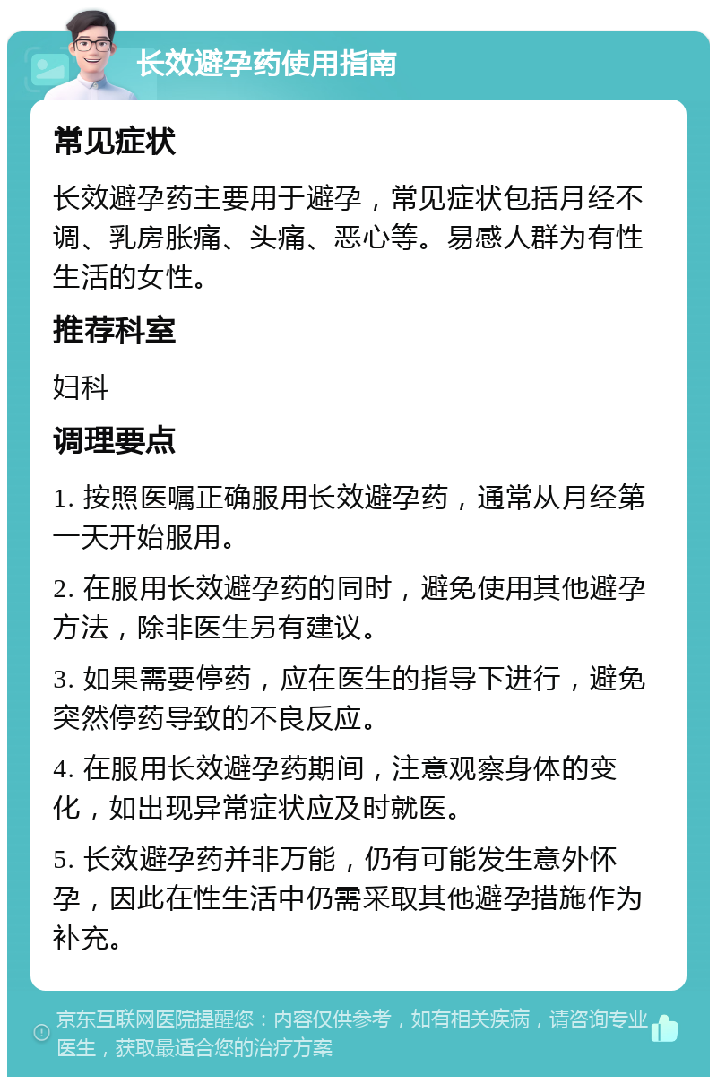 长效避孕药使用指南 常见症状 长效避孕药主要用于避孕，常见症状包括月经不调、乳房胀痛、头痛、恶心等。易感人群为有性生活的女性。 推荐科室 妇科 调理要点 1. 按照医嘱正确服用长效避孕药，通常从月经第一天开始服用。 2. 在服用长效避孕药的同时，避免使用其他避孕方法，除非医生另有建议。 3. 如果需要停药，应在医生的指导下进行，避免突然停药导致的不良反应。 4. 在服用长效避孕药期间，注意观察身体的变化，如出现异常症状应及时就医。 5. 长效避孕药并非万能，仍有可能发生意外怀孕，因此在性生活中仍需采取其他避孕措施作为补充。