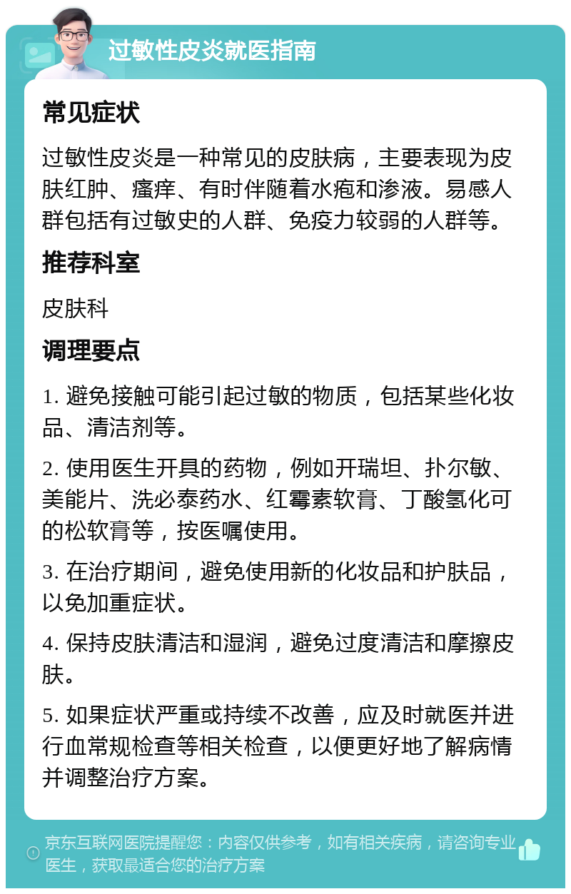 过敏性皮炎就医指南 常见症状 过敏性皮炎是一种常见的皮肤病，主要表现为皮肤红肿、瘙痒、有时伴随着水疱和渗液。易感人群包括有过敏史的人群、免疫力较弱的人群等。 推荐科室 皮肤科 调理要点 1. 避免接触可能引起过敏的物质，包括某些化妆品、清洁剂等。 2. 使用医生开具的药物，例如开瑞坦、扑尔敏、美能片、洗必泰药水、红霉素软膏、丁酸氢化可的松软膏等，按医嘱使用。 3. 在治疗期间，避免使用新的化妆品和护肤品，以免加重症状。 4. 保持皮肤清洁和湿润，避免过度清洁和摩擦皮肤。 5. 如果症状严重或持续不改善，应及时就医并进行血常规检查等相关检查，以便更好地了解病情并调整治疗方案。