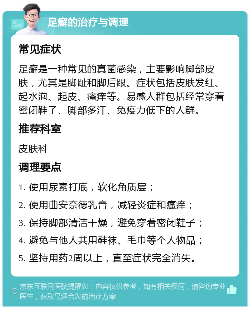 足癣的治疗与调理 常见症状 足癣是一种常见的真菌感染，主要影响脚部皮肤，尤其是脚趾和脚后跟。症状包括皮肤发红、起水泡、起皮、瘙痒等。易感人群包括经常穿着密闭鞋子、脚部多汗、免疫力低下的人群。 推荐科室 皮肤科 调理要点 1. 使用尿素打底，软化角质层； 2. 使用曲安奈德乳膏，减轻炎症和瘙痒； 3. 保持脚部清洁干燥，避免穿着密闭鞋子； 4. 避免与他人共用鞋袜、毛巾等个人物品； 5. 坚持用药2周以上，直至症状完全消失。