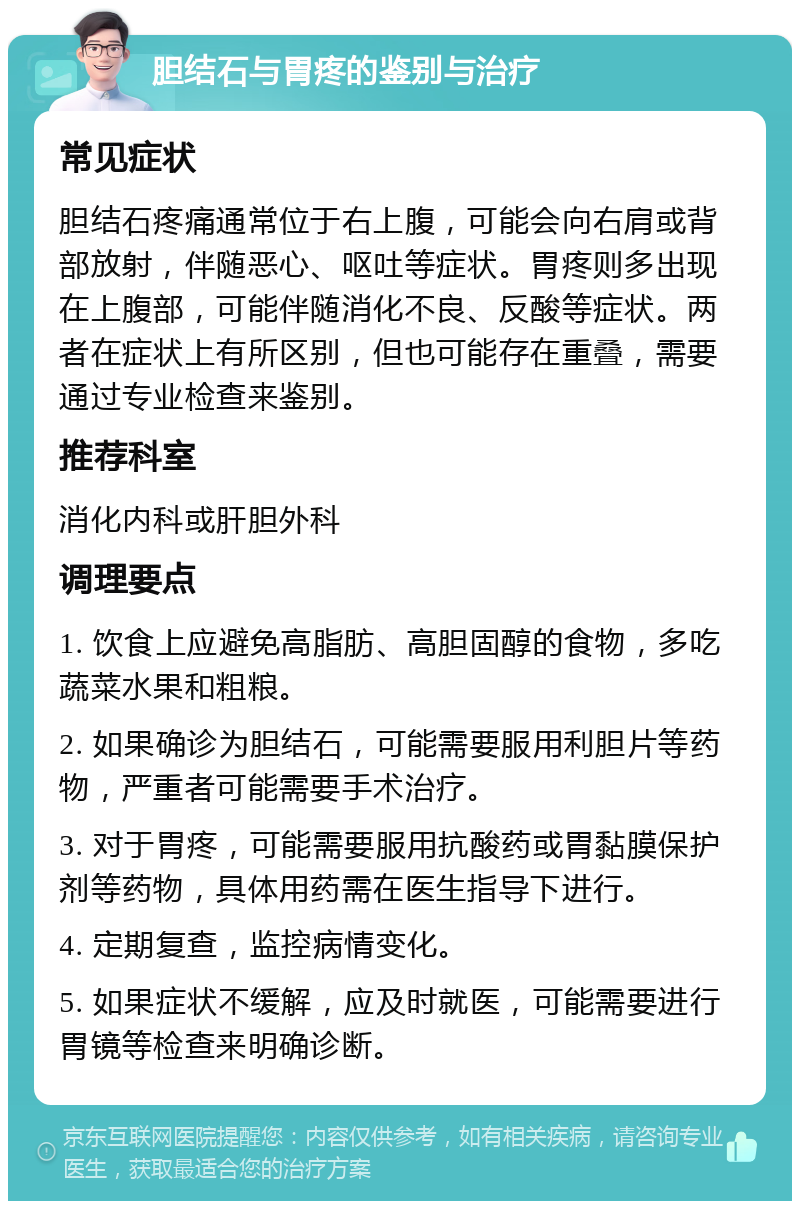 胆结石与胃疼的鉴别与治疗 常见症状 胆结石疼痛通常位于右上腹，可能会向右肩或背部放射，伴随恶心、呕吐等症状。胃疼则多出现在上腹部，可能伴随消化不良、反酸等症状。两者在症状上有所区别，但也可能存在重叠，需要通过专业检查来鉴别。 推荐科室 消化内科或肝胆外科 调理要点 1. 饮食上应避免高脂肪、高胆固醇的食物，多吃蔬菜水果和粗粮。 2. 如果确诊为胆结石，可能需要服用利胆片等药物，严重者可能需要手术治疗。 3. 对于胃疼，可能需要服用抗酸药或胃黏膜保护剂等药物，具体用药需在医生指导下进行。 4. 定期复查，监控病情变化。 5. 如果症状不缓解，应及时就医，可能需要进行胃镜等检查来明确诊断。