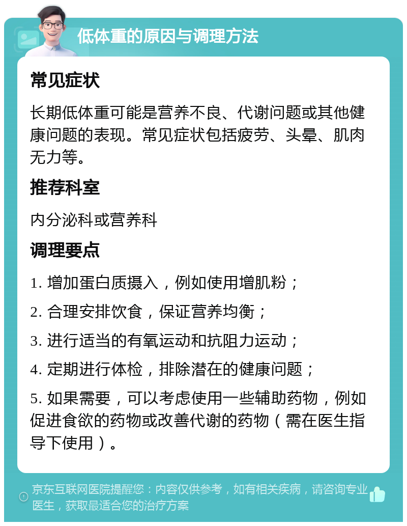 低体重的原因与调理方法 常见症状 长期低体重可能是营养不良、代谢问题或其他健康问题的表现。常见症状包括疲劳、头晕、肌肉无力等。 推荐科室 内分泌科或营养科 调理要点 1. 增加蛋白质摄入，例如使用增肌粉； 2. 合理安排饮食，保证营养均衡； 3. 进行适当的有氧运动和抗阻力运动； 4. 定期进行体检，排除潜在的健康问题； 5. 如果需要，可以考虑使用一些辅助药物，例如促进食欲的药物或改善代谢的药物（需在医生指导下使用）。