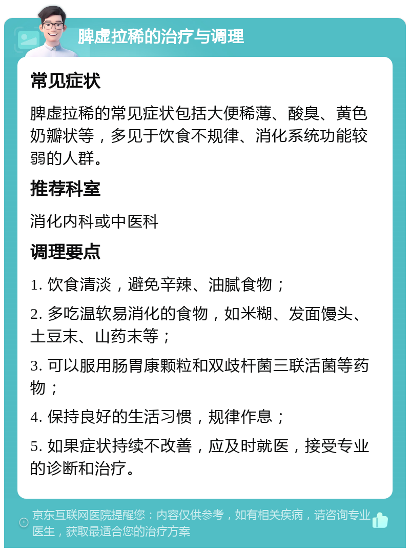 脾虚拉稀的治疗与调理 常见症状 脾虚拉稀的常见症状包括大便稀薄、酸臭、黄色奶瓣状等，多见于饮食不规律、消化系统功能较弱的人群。 推荐科室 消化内科或中医科 调理要点 1. 饮食清淡，避免辛辣、油腻食物； 2. 多吃温软易消化的食物，如米糊、发面馒头、土豆末、山药末等； 3. 可以服用肠胃康颗粒和双歧杆菌三联活菌等药物； 4. 保持良好的生活习惯，规律作息； 5. 如果症状持续不改善，应及时就医，接受专业的诊断和治疗。