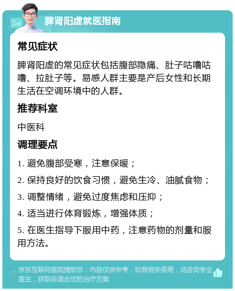 脾肾阳虚就医指南 常见症状 脾肾阳虚的常见症状包括腹部隐痛、肚子咕噜咕噜、拉肚子等。易感人群主要是产后女性和长期生活在空调环境中的人群。 推荐科室 中医科 调理要点 1. 避免腹部受寒，注意保暖； 2. 保持良好的饮食习惯，避免生冷、油腻食物； 3. 调整情绪，避免过度焦虑和压抑； 4. 适当进行体育锻炼，增强体质； 5. 在医生指导下服用中药，注意药物的剂量和服用方法。