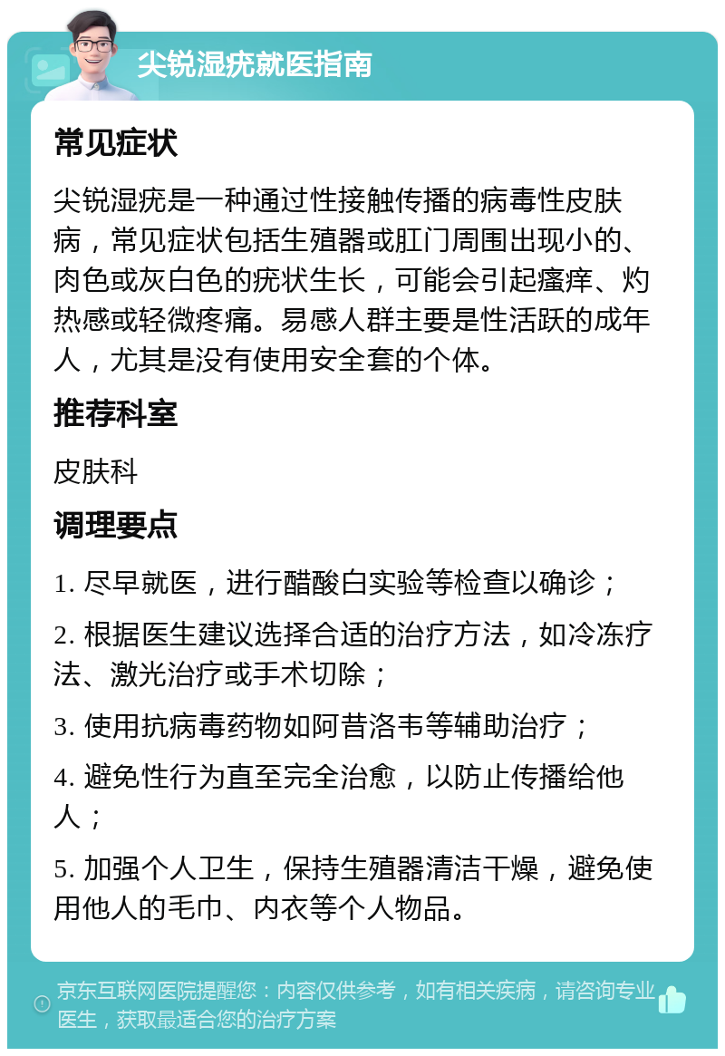 尖锐湿疣就医指南 常见症状 尖锐湿疣是一种通过性接触传播的病毒性皮肤病，常见症状包括生殖器或肛门周围出现小的、肉色或灰白色的疣状生长，可能会引起瘙痒、灼热感或轻微疼痛。易感人群主要是性活跃的成年人，尤其是没有使用安全套的个体。 推荐科室 皮肤科 调理要点 1. 尽早就医，进行醋酸白实验等检查以确诊； 2. 根据医生建议选择合适的治疗方法，如冷冻疗法、激光治疗或手术切除； 3. 使用抗病毒药物如阿昔洛韦等辅助治疗； 4. 避免性行为直至完全治愈，以防止传播给他人； 5. 加强个人卫生，保持生殖器清洁干燥，避免使用他人的毛巾、内衣等个人物品。