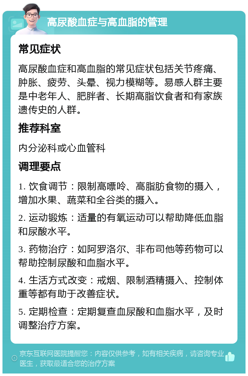 高尿酸血症与高血脂的管理 常见症状 高尿酸血症和高血脂的常见症状包括关节疼痛、肿胀、疲劳、头晕、视力模糊等。易感人群主要是中老年人、肥胖者、长期高脂饮食者和有家族遗传史的人群。 推荐科室 内分泌科或心血管科 调理要点 1. 饮食调节：限制高嘌呤、高脂肪食物的摄入，增加水果、蔬菜和全谷类的摄入。 2. 运动锻炼：适量的有氧运动可以帮助降低血脂和尿酸水平。 3. 药物治疗：如阿罗洛尔、非布司他等药物可以帮助控制尿酸和血脂水平。 4. 生活方式改变：戒烟、限制酒精摄入、控制体重等都有助于改善症状。 5. 定期检查：定期复查血尿酸和血脂水平，及时调整治疗方案。