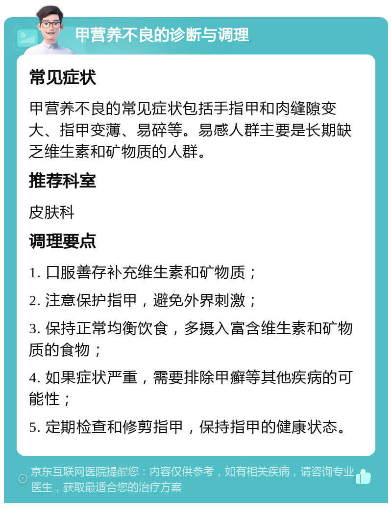 甲营养不良的诊断与调理 常见症状 甲营养不良的常见症状包括手指甲和肉缝隙变大、指甲变薄、易碎等。易感人群主要是长期缺乏维生素和矿物质的人群。 推荐科室 皮肤科 调理要点 1. 口服善存补充维生素和矿物质； 2. 注意保护指甲，避免外界刺激； 3. 保持正常均衡饮食，多摄入富含维生素和矿物质的食物； 4. 如果症状严重，需要排除甲癣等其他疾病的可能性； 5. 定期检查和修剪指甲，保持指甲的健康状态。