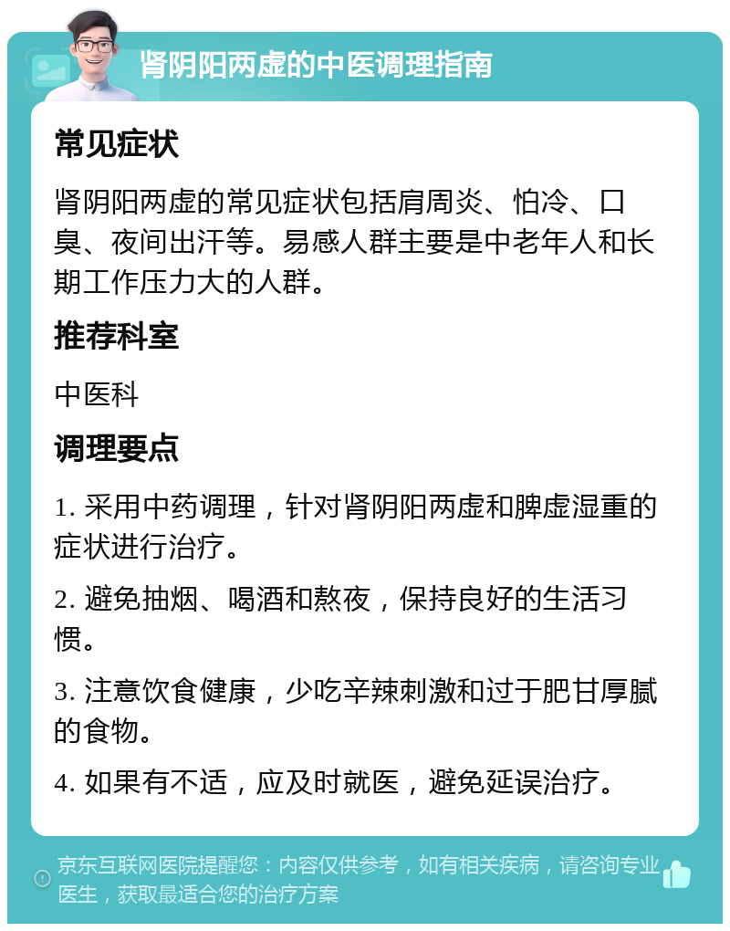 肾阴阳两虚的中医调理指南 常见症状 肾阴阳两虚的常见症状包括肩周炎、怕冷、口臭、夜间出汗等。易感人群主要是中老年人和长期工作压力大的人群。 推荐科室 中医科 调理要点 1. 采用中药调理，针对肾阴阳两虚和脾虚湿重的症状进行治疗。 2. 避免抽烟、喝酒和熬夜，保持良好的生活习惯。 3. 注意饮食健康，少吃辛辣刺激和过于肥甘厚腻的食物。 4. 如果有不适，应及时就医，避免延误治疗。