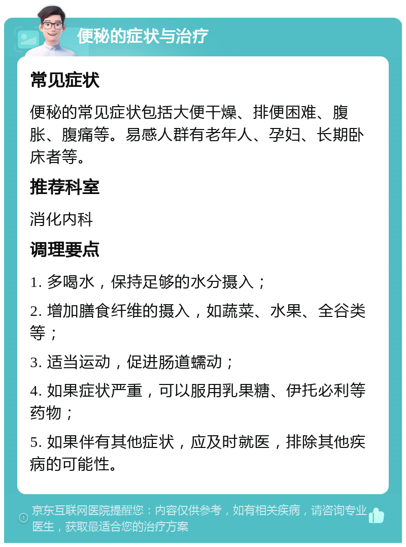 便秘的症状与治疗 常见症状 便秘的常见症状包括大便干燥、排便困难、腹胀、腹痛等。易感人群有老年人、孕妇、长期卧床者等。 推荐科室 消化内科 调理要点 1. 多喝水，保持足够的水分摄入； 2. 增加膳食纤维的摄入，如蔬菜、水果、全谷类等； 3. 适当运动，促进肠道蠕动； 4. 如果症状严重，可以服用乳果糖、伊托必利等药物； 5. 如果伴有其他症状，应及时就医，排除其他疾病的可能性。