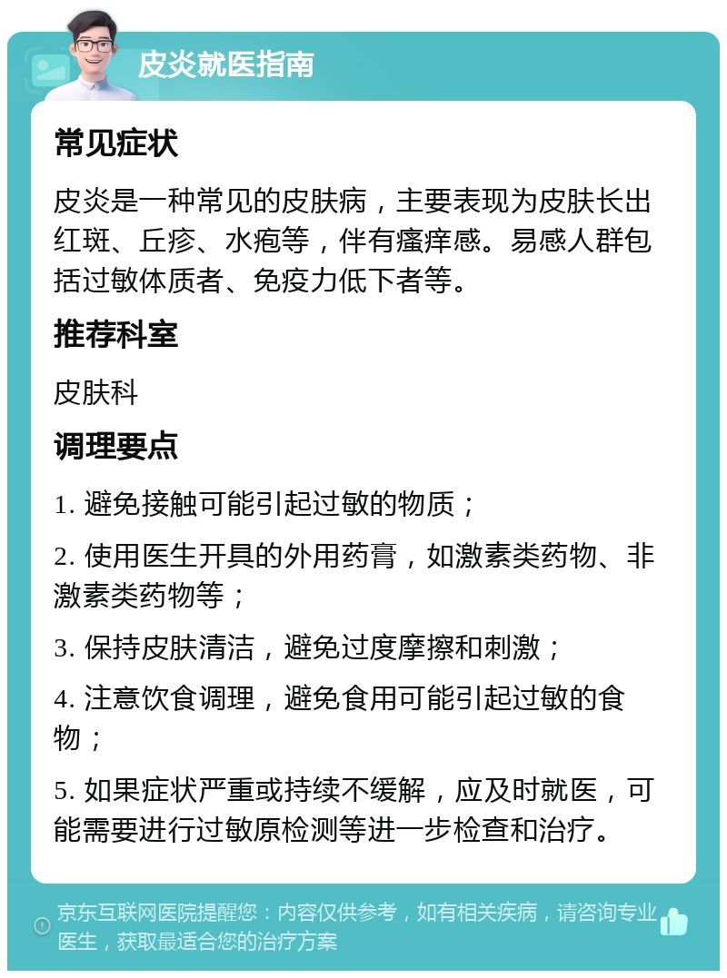 皮炎就医指南 常见症状 皮炎是一种常见的皮肤病，主要表现为皮肤长出红斑、丘疹、水疱等，伴有瘙痒感。易感人群包括过敏体质者、免疫力低下者等。 推荐科室 皮肤科 调理要点 1. 避免接触可能引起过敏的物质； 2. 使用医生开具的外用药膏，如激素类药物、非激素类药物等； 3. 保持皮肤清洁，避免过度摩擦和刺激； 4. 注意饮食调理，避免食用可能引起过敏的食物； 5. 如果症状严重或持续不缓解，应及时就医，可能需要进行过敏原检测等进一步检查和治疗。