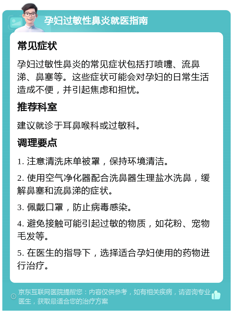 孕妇过敏性鼻炎就医指南 常见症状 孕妇过敏性鼻炎的常见症状包括打喷嚏、流鼻涕、鼻塞等。这些症状可能会对孕妇的日常生活造成不便，并引起焦虑和担忧。 推荐科室 建议就诊于耳鼻喉科或过敏科。 调理要点 1. 注意清洗床单被罩，保持环境清洁。 2. 使用空气净化器配合洗鼻器生理盐水洗鼻，缓解鼻塞和流鼻涕的症状。 3. 佩戴口罩，防止病毒感染。 4. 避免接触可能引起过敏的物质，如花粉、宠物毛发等。 5. 在医生的指导下，选择适合孕妇使用的药物进行治疗。