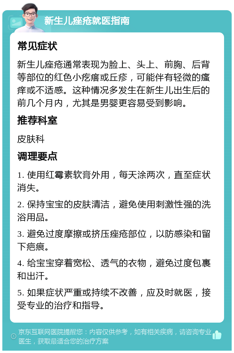 新生儿痤疮就医指南 常见症状 新生儿痤疮通常表现为脸上、头上、前胸、后背等部位的红色小疙瘩或丘疹，可能伴有轻微的瘙痒或不适感。这种情况多发生在新生儿出生后的前几个月内，尤其是男婴更容易受到影响。 推荐科室 皮肤科 调理要点 1. 使用红霉素软膏外用，每天涂两次，直至症状消失。 2. 保持宝宝的皮肤清洁，避免使用刺激性强的洗浴用品。 3. 避免过度摩擦或挤压痤疮部位，以防感染和留下疤痕。 4. 给宝宝穿着宽松、透气的衣物，避免过度包裹和出汗。 5. 如果症状严重或持续不改善，应及时就医，接受专业的治疗和指导。