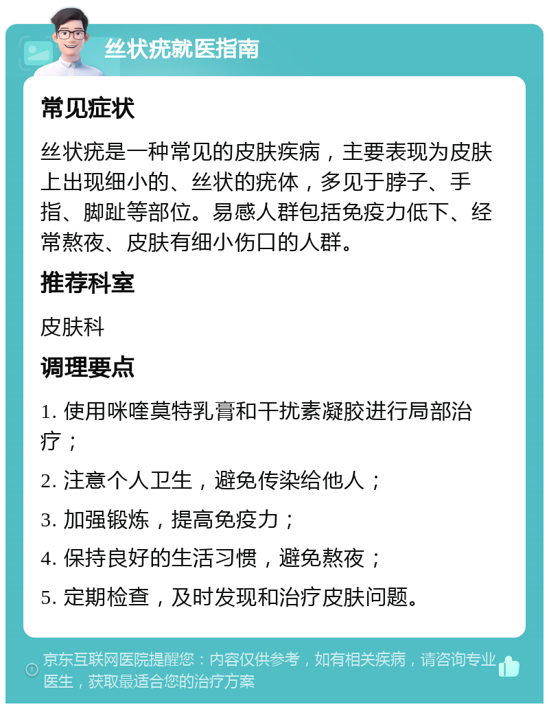 丝状疣就医指南 常见症状 丝状疣是一种常见的皮肤疾病，主要表现为皮肤上出现细小的、丝状的疣体，多见于脖子、手指、脚趾等部位。易感人群包括免疫力低下、经常熬夜、皮肤有细小伤口的人群。 推荐科室 皮肤科 调理要点 1. 使用咪喹莫特乳膏和干扰素凝胶进行局部治疗； 2. 注意个人卫生，避免传染给他人； 3. 加强锻炼，提高免疫力； 4. 保持良好的生活习惯，避免熬夜； 5. 定期检查，及时发现和治疗皮肤问题。