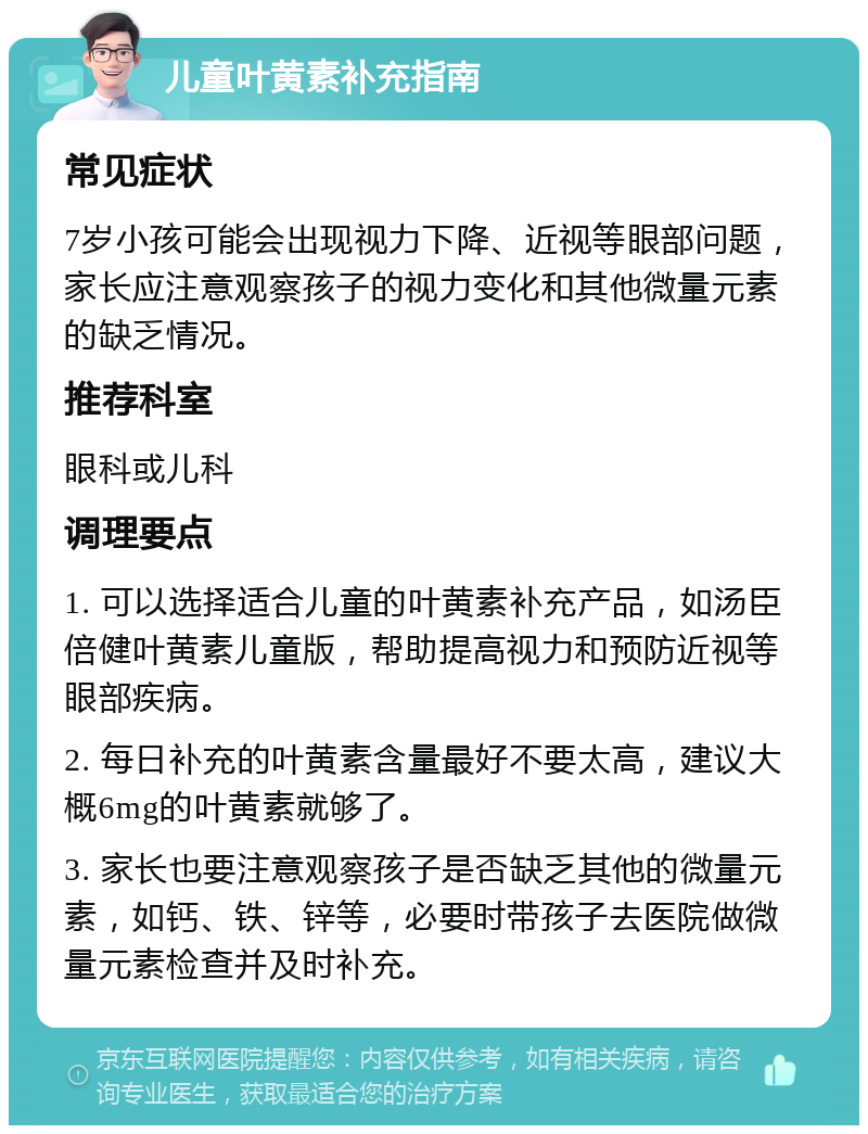 儿童叶黄素补充指南 常见症状 7岁小孩可能会出现视力下降、近视等眼部问题，家长应注意观察孩子的视力变化和其他微量元素的缺乏情况。 推荐科室 眼科或儿科 调理要点 1. 可以选择适合儿童的叶黄素补充产品，如汤臣倍健叶黄素儿童版，帮助提高视力和预防近视等眼部疾病。 2. 每日补充的叶黄素含量最好不要太高，建议大概6mg的叶黄素就够了。 3. 家长也要注意观察孩子是否缺乏其他的微量元素，如钙、铁、锌等，必要时带孩子去医院做微量元素检查并及时补充。