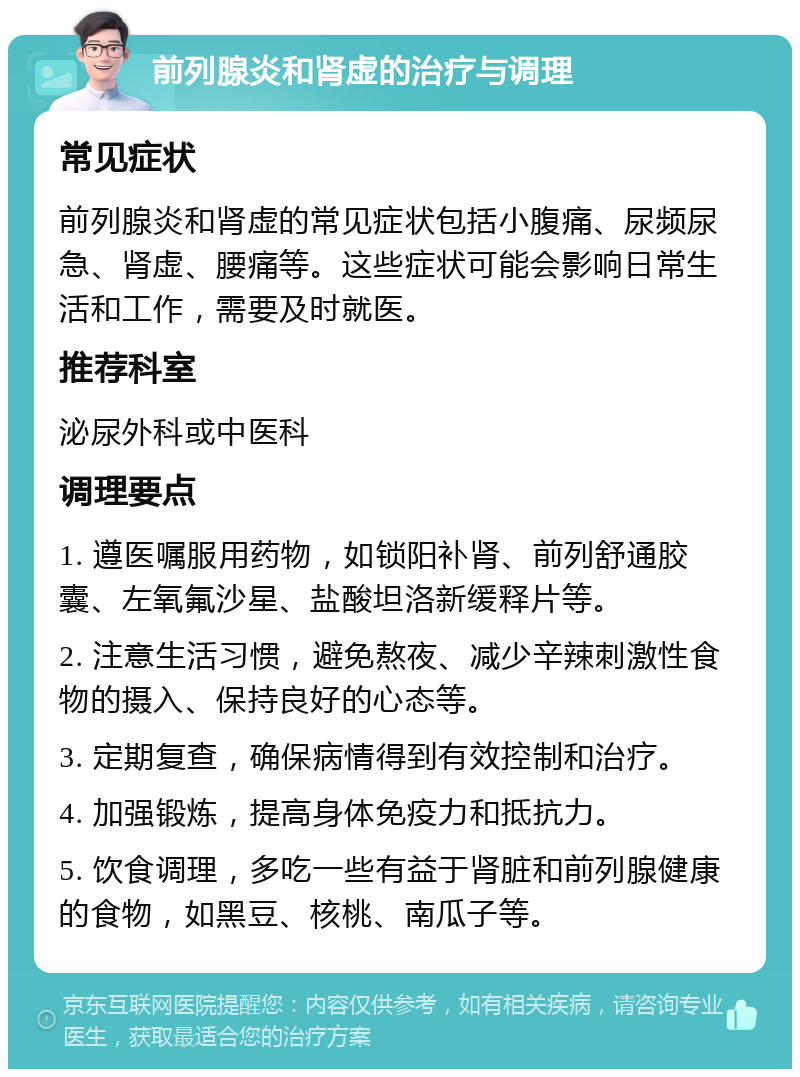 前列腺炎和肾虚的治疗与调理 常见症状 前列腺炎和肾虚的常见症状包括小腹痛、尿频尿急、肾虚、腰痛等。这些症状可能会影响日常生活和工作，需要及时就医。 推荐科室 泌尿外科或中医科 调理要点 1. 遵医嘱服用药物，如锁阳补肾、前列舒通胶囊、左氧氟沙星、盐酸坦洛新缓释片等。 2. 注意生活习惯，避免熬夜、减少辛辣刺激性食物的摄入、保持良好的心态等。 3. 定期复查，确保病情得到有效控制和治疗。 4. 加强锻炼，提高身体免疫力和抵抗力。 5. 饮食调理，多吃一些有益于肾脏和前列腺健康的食物，如黑豆、核桃、南瓜子等。