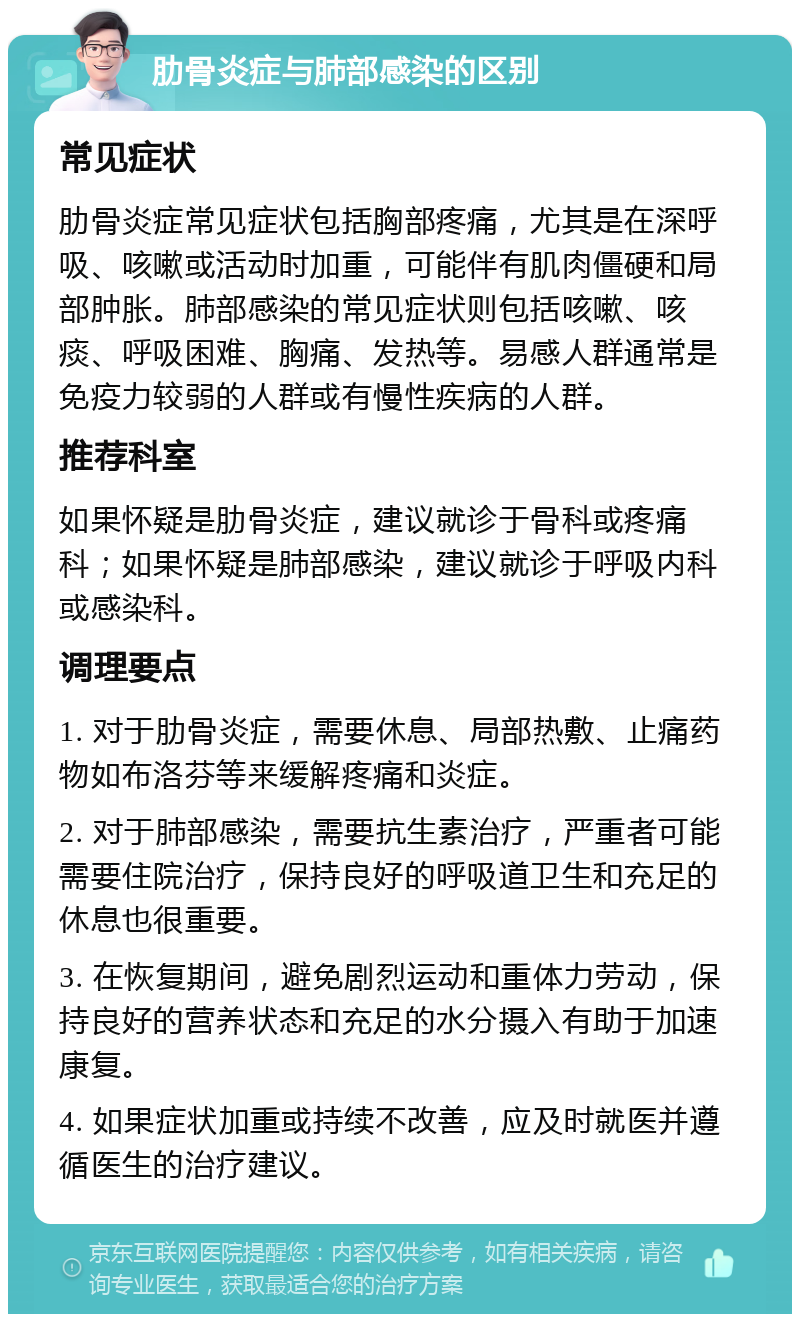 肋骨炎症与肺部感染的区别 常见症状 肋骨炎症常见症状包括胸部疼痛，尤其是在深呼吸、咳嗽或活动时加重，可能伴有肌肉僵硬和局部肿胀。肺部感染的常见症状则包括咳嗽、咳痰、呼吸困难、胸痛、发热等。易感人群通常是免疫力较弱的人群或有慢性疾病的人群。 推荐科室 如果怀疑是肋骨炎症，建议就诊于骨科或疼痛科；如果怀疑是肺部感染，建议就诊于呼吸内科或感染科。 调理要点 1. 对于肋骨炎症，需要休息、局部热敷、止痛药物如布洛芬等来缓解疼痛和炎症。 2. 对于肺部感染，需要抗生素治疗，严重者可能需要住院治疗，保持良好的呼吸道卫生和充足的休息也很重要。 3. 在恢复期间，避免剧烈运动和重体力劳动，保持良好的营养状态和充足的水分摄入有助于加速康复。 4. 如果症状加重或持续不改善，应及时就医并遵循医生的治疗建议。