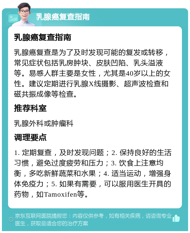 乳腺癌复查指南 乳腺癌复查指南 乳腺癌复查是为了及时发现可能的复发或转移，常见症状包括乳房肿块、皮肤凹陷、乳头溢液等。易感人群主要是女性，尤其是40岁以上的女性。建议定期进行乳腺X线摄影、超声波检查和磁共振成像等检查。 推荐科室 乳腺外科或肿瘤科 调理要点 1. 定期复查，及时发现问题；2. 保持良好的生活习惯，避免过度疲劳和压力；3. 饮食上注意均衡，多吃新鲜蔬菜和水果；4. 适当运动，增强身体免疫力；5. 如果有需要，可以服用医生开具的药物，如Tamoxifen等。