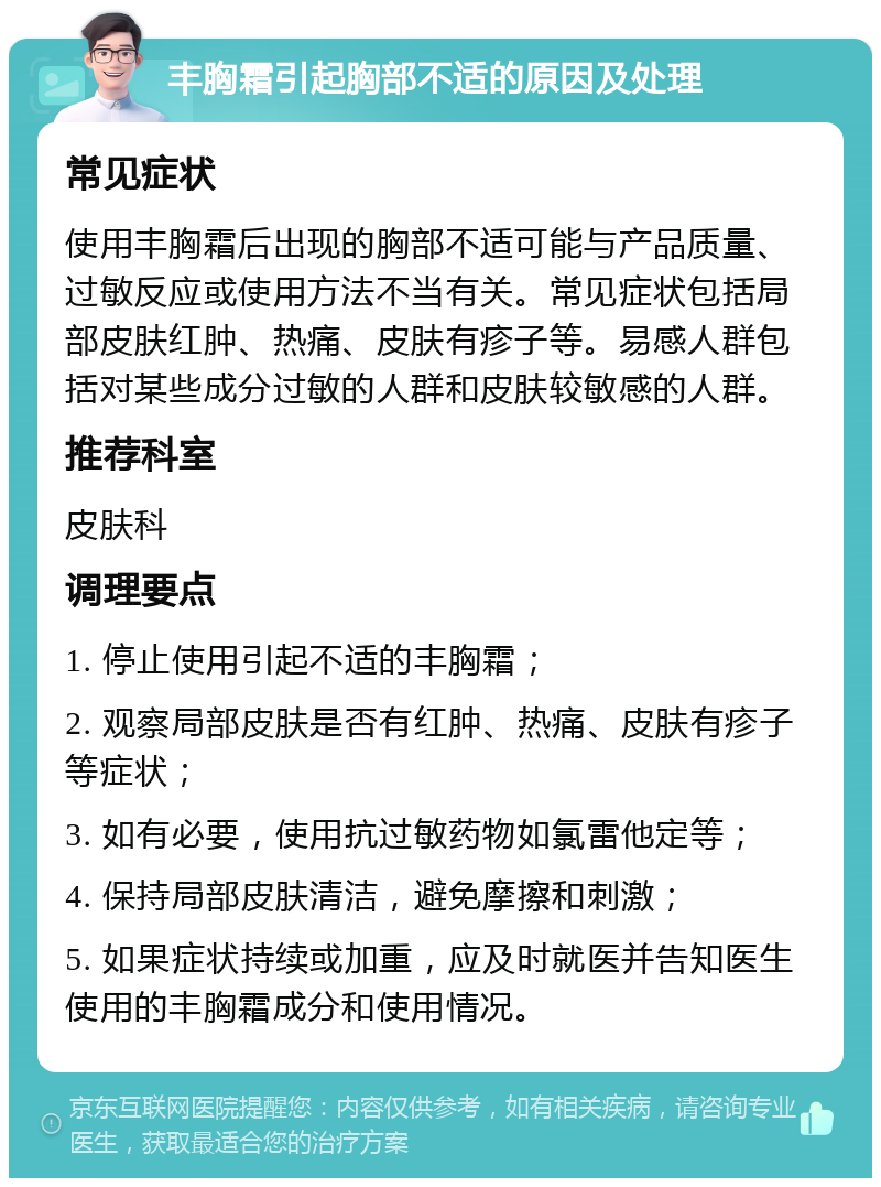 丰胸霜引起胸部不适的原因及处理 常见症状 使用丰胸霜后出现的胸部不适可能与产品质量、过敏反应或使用方法不当有关。常见症状包括局部皮肤红肿、热痛、皮肤有疹子等。易感人群包括对某些成分过敏的人群和皮肤较敏感的人群。 推荐科室 皮肤科 调理要点 1. 停止使用引起不适的丰胸霜； 2. 观察局部皮肤是否有红肿、热痛、皮肤有疹子等症状； 3. 如有必要，使用抗过敏药物如氯雷他定等； 4. 保持局部皮肤清洁，避免摩擦和刺激； 5. 如果症状持续或加重，应及时就医并告知医生使用的丰胸霜成分和使用情况。