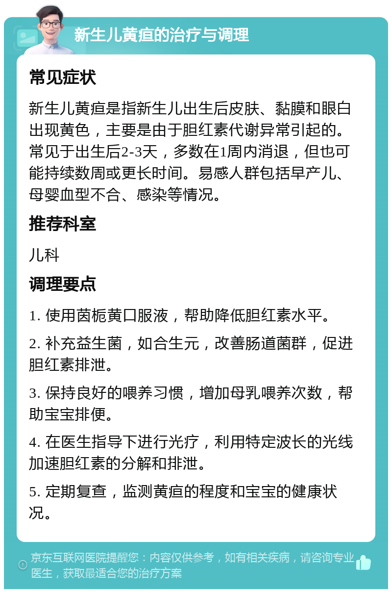 新生儿黄疸的治疗与调理 常见症状 新生儿黄疸是指新生儿出生后皮肤、黏膜和眼白出现黄色，主要是由于胆红素代谢异常引起的。常见于出生后2-3天，多数在1周内消退，但也可能持续数周或更长时间。易感人群包括早产儿、母婴血型不合、感染等情况。 推荐科室 儿科 调理要点 1. 使用茵栀黄口服液，帮助降低胆红素水平。 2. 补充益生菌，如合生元，改善肠道菌群，促进胆红素排泄。 3. 保持良好的喂养习惯，增加母乳喂养次数，帮助宝宝排便。 4. 在医生指导下进行光疗，利用特定波长的光线加速胆红素的分解和排泄。 5. 定期复查，监测黄疸的程度和宝宝的健康状况。