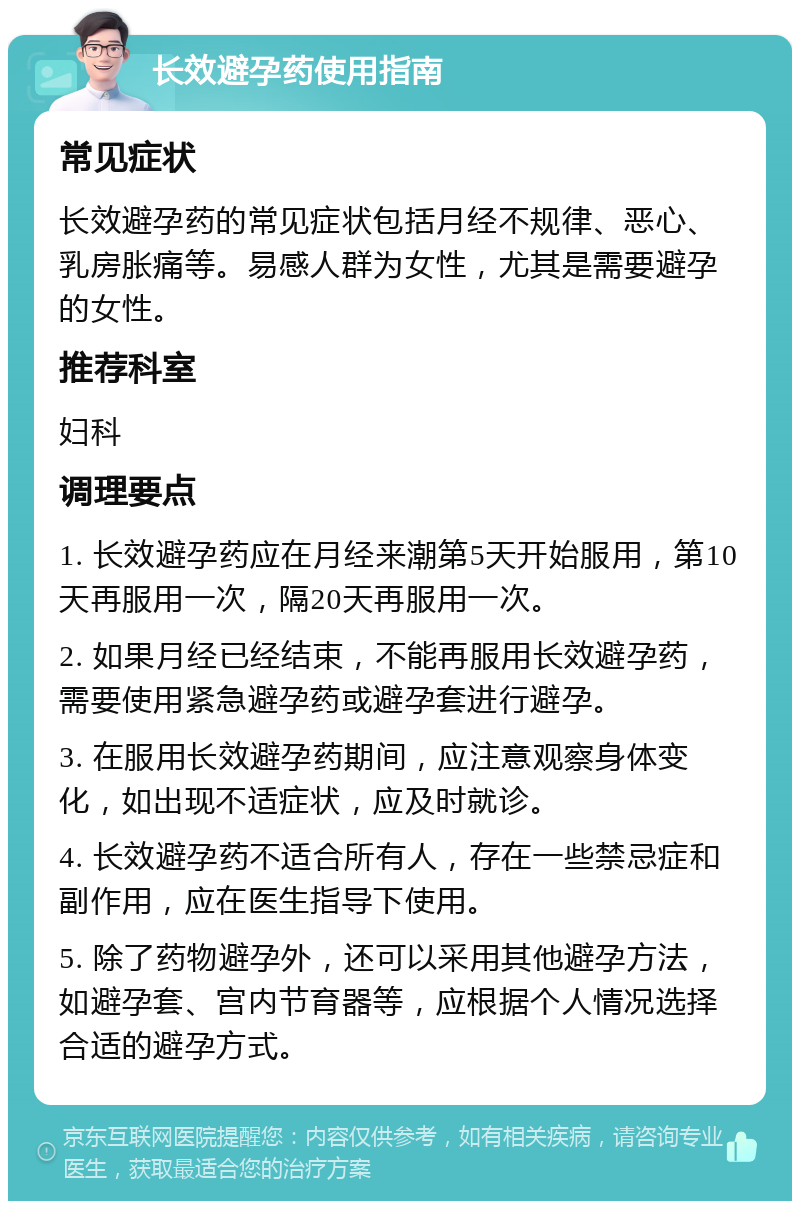 长效避孕药使用指南 常见症状 长效避孕药的常见症状包括月经不规律、恶心、乳房胀痛等。易感人群为女性，尤其是需要避孕的女性。 推荐科室 妇科 调理要点 1. 长效避孕药应在月经来潮第5天开始服用，第10天再服用一次，隔20天再服用一次。 2. 如果月经已经结束，不能再服用长效避孕药，需要使用紧急避孕药或避孕套进行避孕。 3. 在服用长效避孕药期间，应注意观察身体变化，如出现不适症状，应及时就诊。 4. 长效避孕药不适合所有人，存在一些禁忌症和副作用，应在医生指导下使用。 5. 除了药物避孕外，还可以采用其他避孕方法，如避孕套、宫内节育器等，应根据个人情况选择合适的避孕方式。