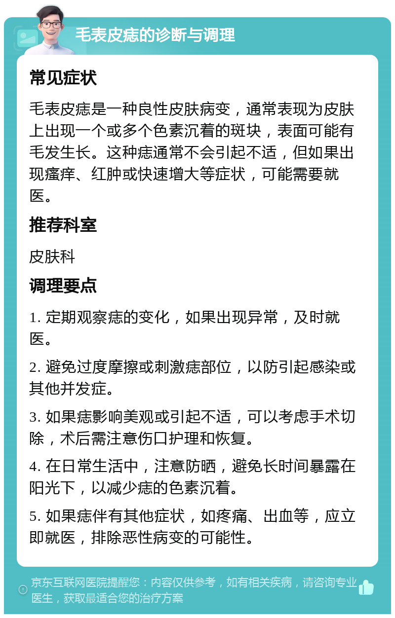 毛表皮痣的诊断与调理 常见症状 毛表皮痣是一种良性皮肤病变，通常表现为皮肤上出现一个或多个色素沉着的斑块，表面可能有毛发生长。这种痣通常不会引起不适，但如果出现瘙痒、红肿或快速增大等症状，可能需要就医。 推荐科室 皮肤科 调理要点 1. 定期观察痣的变化，如果出现异常，及时就医。 2. 避免过度摩擦或刺激痣部位，以防引起感染或其他并发症。 3. 如果痣影响美观或引起不适，可以考虑手术切除，术后需注意伤口护理和恢复。 4. 在日常生活中，注意防晒，避免长时间暴露在阳光下，以减少痣的色素沉着。 5. 如果痣伴有其他症状，如疼痛、出血等，应立即就医，排除恶性病变的可能性。