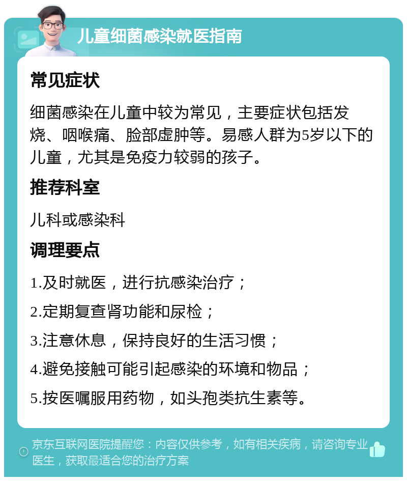 儿童细菌感染就医指南 常见症状 细菌感染在儿童中较为常见，主要症状包括发烧、咽喉痛、脸部虚肿等。易感人群为5岁以下的儿童，尤其是免疫力较弱的孩子。 推荐科室 儿科或感染科 调理要点 1.及时就医，进行抗感染治疗； 2.定期复查肾功能和尿检； 3.注意休息，保持良好的生活习惯； 4.避免接触可能引起感染的环境和物品； 5.按医嘱服用药物，如头孢类抗生素等。