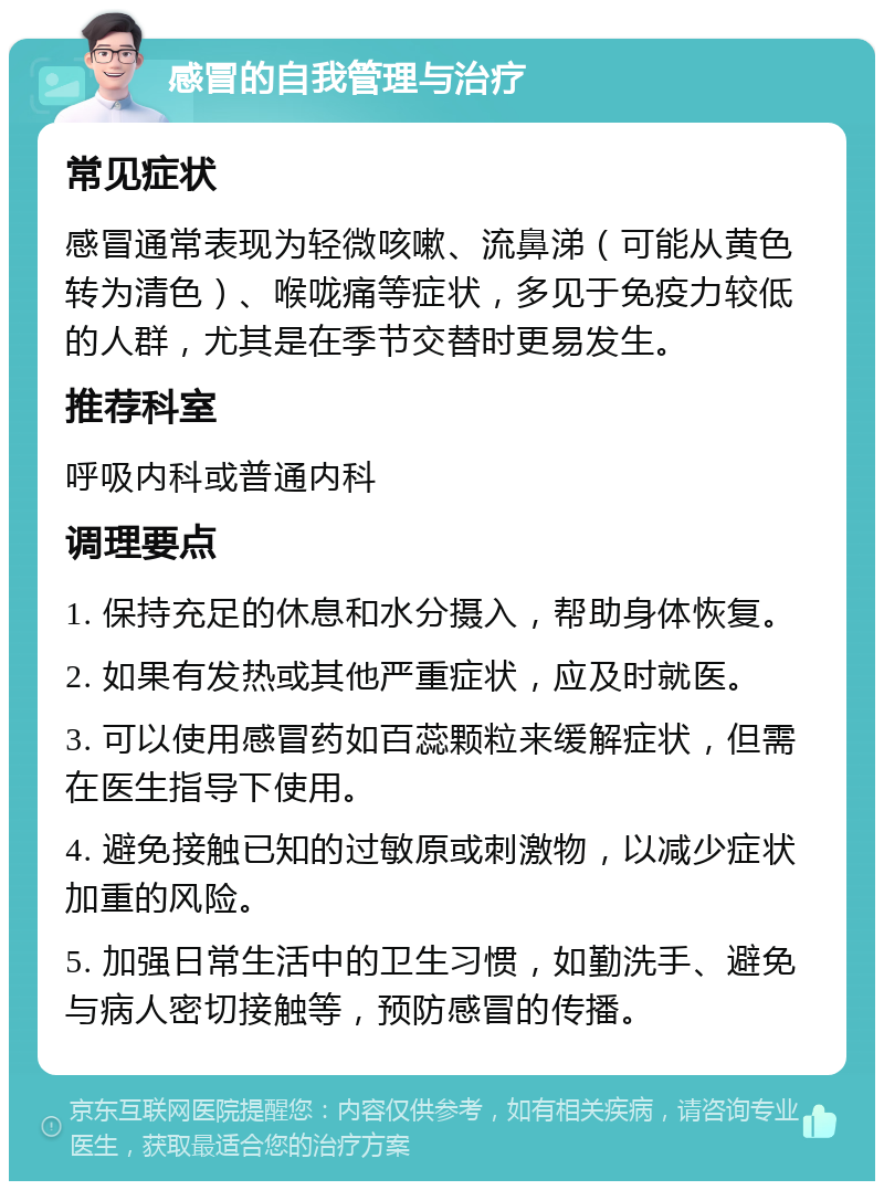 感冒的自我管理与治疗 常见症状 感冒通常表现为轻微咳嗽、流鼻涕（可能从黄色转为清色）、喉咙痛等症状，多见于免疫力较低的人群，尤其是在季节交替时更易发生。 推荐科室 呼吸内科或普通内科 调理要点 1. 保持充足的休息和水分摄入，帮助身体恢复。 2. 如果有发热或其他严重症状，应及时就医。 3. 可以使用感冒药如百蕊颗粒来缓解症状，但需在医生指导下使用。 4. 避免接触已知的过敏原或刺激物，以减少症状加重的风险。 5. 加强日常生活中的卫生习惯，如勤洗手、避免与病人密切接触等，预防感冒的传播。