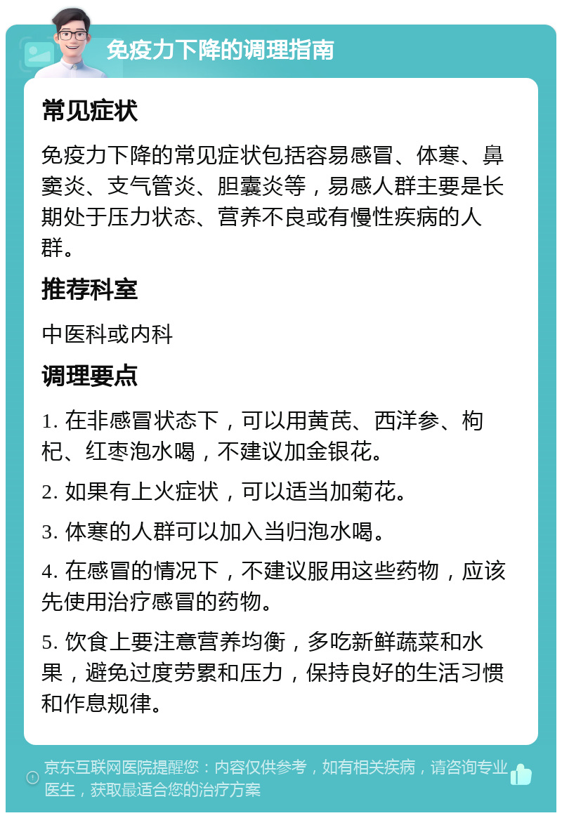 免疫力下降的调理指南 常见症状 免疫力下降的常见症状包括容易感冒、体寒、鼻窦炎、支气管炎、胆囊炎等，易感人群主要是长期处于压力状态、营养不良或有慢性疾病的人群。 推荐科室 中医科或内科 调理要点 1. 在非感冒状态下，可以用黄芪、西洋参、枸杞、红枣泡水喝，不建议加金银花。 2. 如果有上火症状，可以适当加菊花。 3. 体寒的人群可以加入当归泡水喝。 4. 在感冒的情况下，不建议服用这些药物，应该先使用治疗感冒的药物。 5. 饮食上要注意营养均衡，多吃新鲜蔬菜和水果，避免过度劳累和压力，保持良好的生活习惯和作息规律。