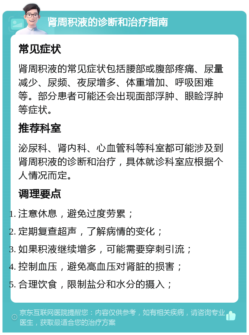 肾周积液的诊断和治疗指南 常见症状 肾周积液的常见症状包括腰部或腹部疼痛、尿量减少、尿频、夜尿增多、体重增加、呼吸困难等。部分患者可能还会出现面部浮肿、眼睑浮肿等症状。 推荐科室 泌尿科、肾内科、心血管科等科室都可能涉及到肾周积液的诊断和治疗，具体就诊科室应根据个人情况而定。 调理要点 注意休息，避免过度劳累； 定期复查超声，了解病情的变化； 如果积液继续增多，可能需要穿刺引流； 控制血压，避免高血压对肾脏的损害； 合理饮食，限制盐分和水分的摄入；