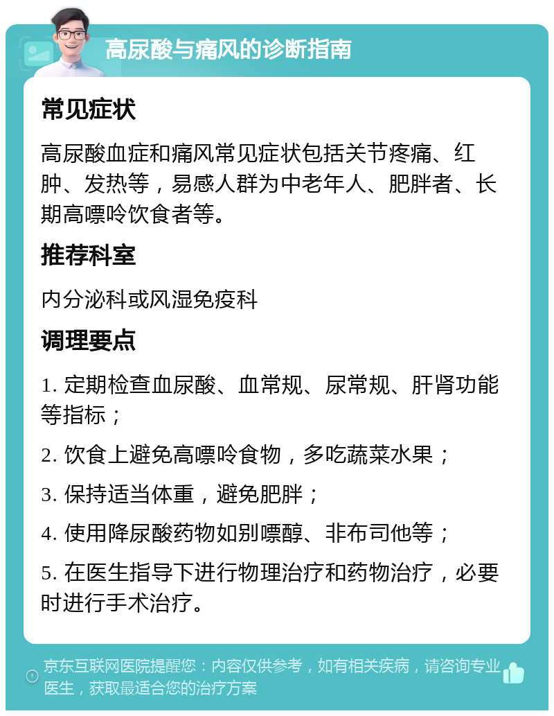 高尿酸与痛风的诊断指南 常见症状 高尿酸血症和痛风常见症状包括关节疼痛、红肿、发热等，易感人群为中老年人、肥胖者、长期高嘌呤饮食者等。 推荐科室 内分泌科或风湿免疫科 调理要点 1. 定期检查血尿酸、血常规、尿常规、肝肾功能等指标； 2. 饮食上避免高嘌呤食物，多吃蔬菜水果； 3. 保持适当体重，避免肥胖； 4. 使用降尿酸药物如别嘌醇、非布司他等； 5. 在医生指导下进行物理治疗和药物治疗，必要时进行手术治疗。