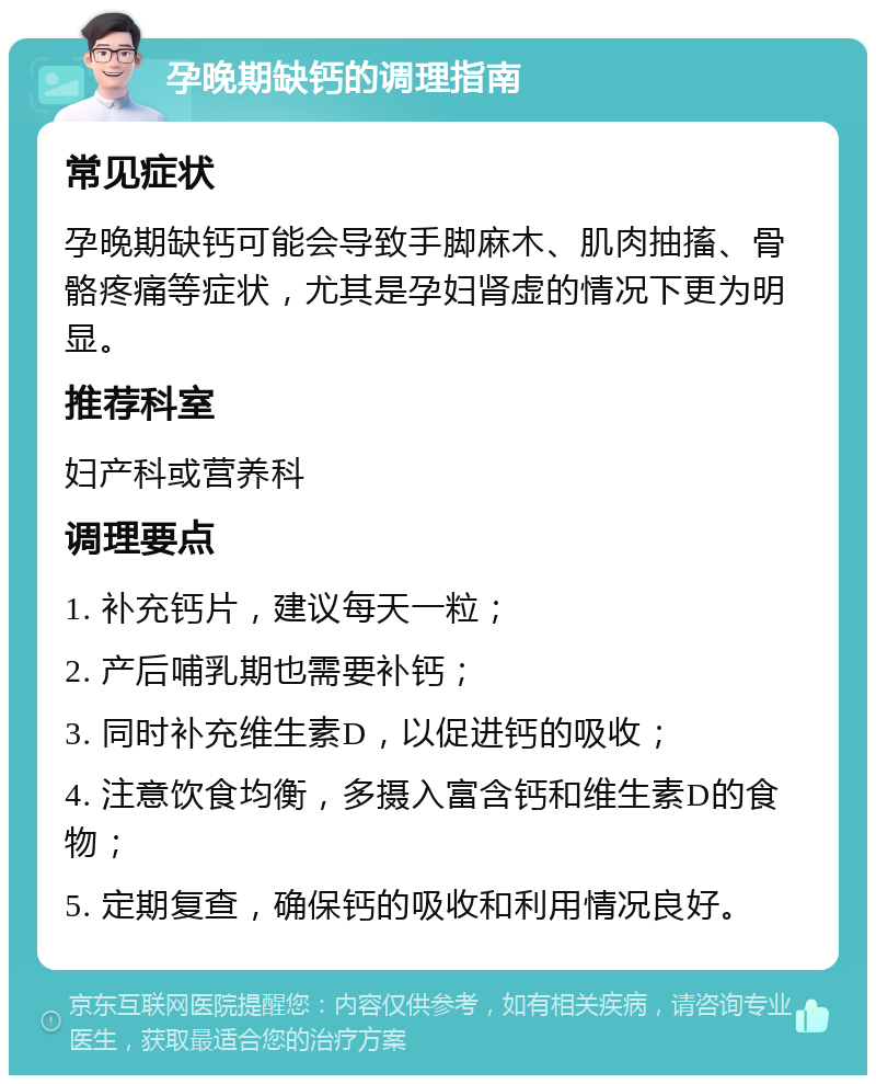 孕晚期缺钙的调理指南 常见症状 孕晚期缺钙可能会导致手脚麻木、肌肉抽搐、骨骼疼痛等症状，尤其是孕妇肾虚的情况下更为明显。 推荐科室 妇产科或营养科 调理要点 1. 补充钙片，建议每天一粒； 2. 产后哺乳期也需要补钙； 3. 同时补充维生素D，以促进钙的吸收； 4. 注意饮食均衡，多摄入富含钙和维生素D的食物； 5. 定期复查，确保钙的吸收和利用情况良好。