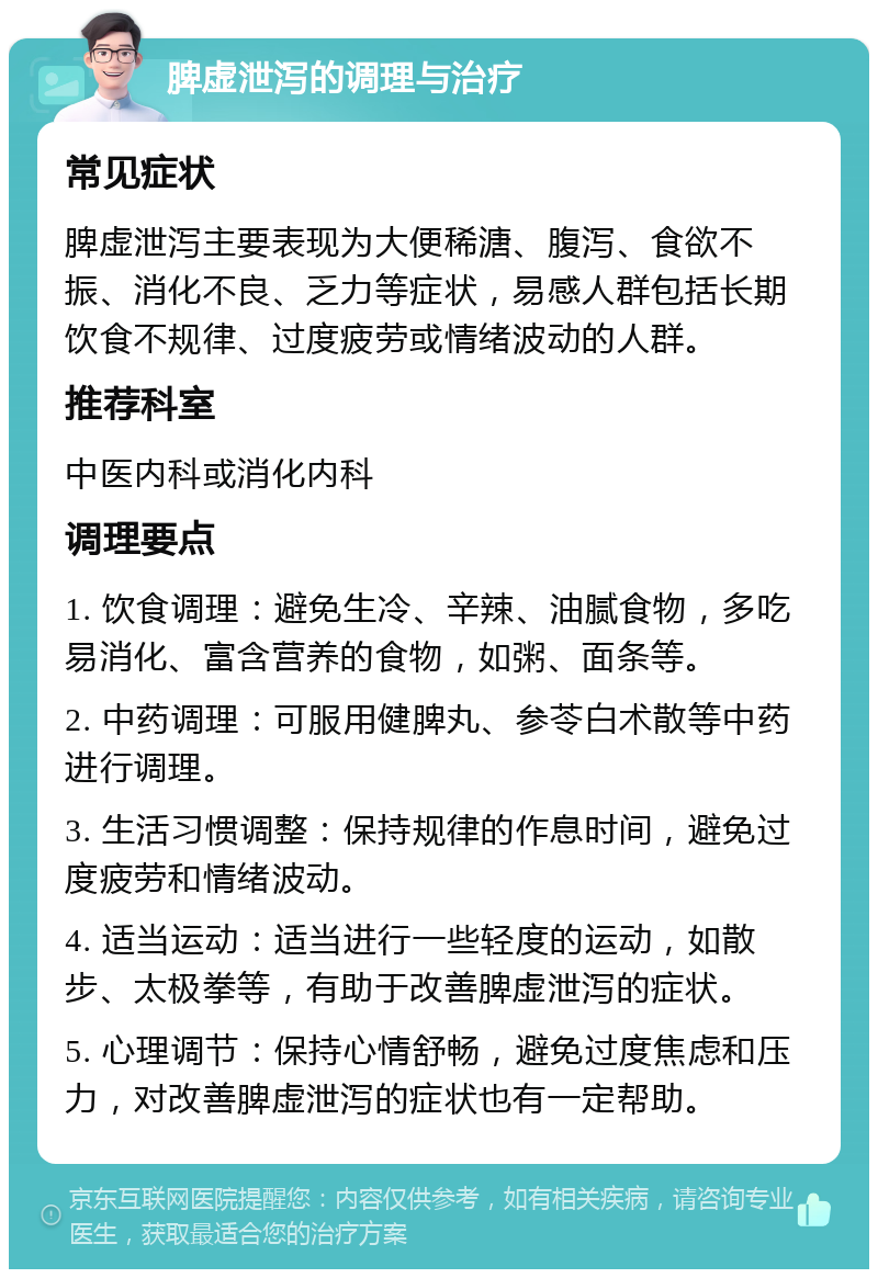 脾虚泄泻的调理与治疗 常见症状 脾虚泄泻主要表现为大便稀溏、腹泻、食欲不振、消化不良、乏力等症状，易感人群包括长期饮食不规律、过度疲劳或情绪波动的人群。 推荐科室 中医内科或消化内科 调理要点 1. 饮食调理：避免生冷、辛辣、油腻食物，多吃易消化、富含营养的食物，如粥、面条等。 2. 中药调理：可服用健脾丸、参苓白术散等中药进行调理。 3. 生活习惯调整：保持规律的作息时间，避免过度疲劳和情绪波动。 4. 适当运动：适当进行一些轻度的运动，如散步、太极拳等，有助于改善脾虚泄泻的症状。 5. 心理调节：保持心情舒畅，避免过度焦虑和压力，对改善脾虚泄泻的症状也有一定帮助。