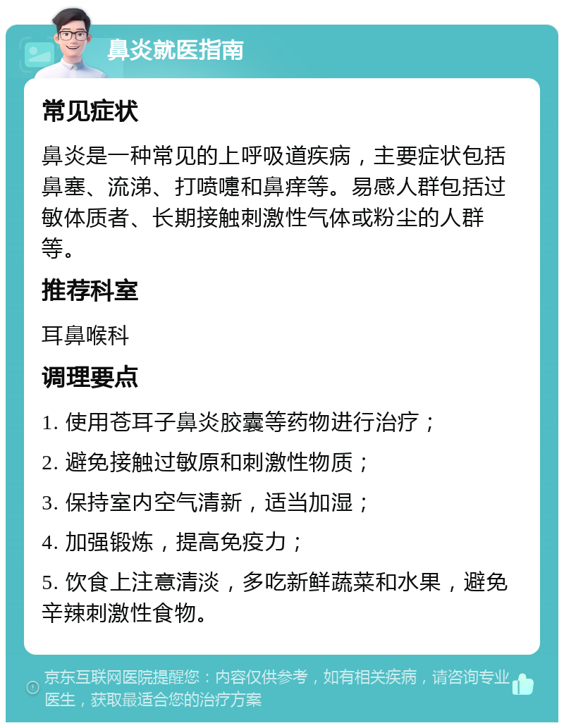 鼻炎就医指南 常见症状 鼻炎是一种常见的上呼吸道疾病，主要症状包括鼻塞、流涕、打喷嚏和鼻痒等。易感人群包括过敏体质者、长期接触刺激性气体或粉尘的人群等。 推荐科室 耳鼻喉科 调理要点 1. 使用苍耳子鼻炎胶囊等药物进行治疗； 2. 避免接触过敏原和刺激性物质； 3. 保持室内空气清新，适当加湿； 4. 加强锻炼，提高免疫力； 5. 饮食上注意清淡，多吃新鲜蔬菜和水果，避免辛辣刺激性食物。