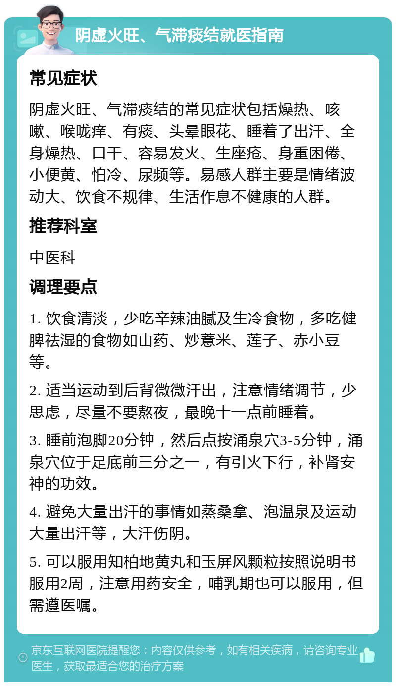 阴虚火旺、气滞痰结就医指南 常见症状 阴虚火旺、气滞痰结的常见症状包括燥热、咳嗽、喉咙痒、有痰、头晕眼花、睡着了出汗、全身燥热、口干、容易发火、生座疮、身重困倦、小便黄、怕冷、尿频等。易感人群主要是情绪波动大、饮食不规律、生活作息不健康的人群。 推荐科室 中医科 调理要点 1. 饮食清淡，少吃辛辣油腻及生冷食物，多吃健脾祛湿的食物如山药、炒薏米、莲子、赤小豆等。 2. 适当运动到后背微微汗出，注意情绪调节，少思虑，尽量不要熬夜，最晚十一点前睡着。 3. 睡前泡脚20分钟，然后点按涌泉穴3-5分钟，涌泉穴位于足底前三分之一，有引火下行，补肾安神的功效。 4. 避免大量出汗的事情如蒸桑拿、泡温泉及运动大量出汗等，大汗伤阴。 5. 可以服用知柏地黄丸和玉屏风颗粒按照说明书服用2周，注意用药安全，哺乳期也可以服用，但需遵医嘱。