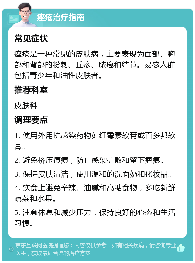 痤疮治疗指南 常见症状 痤疮是一种常见的皮肤病，主要表现为面部、胸部和背部的粉刺、丘疹、脓疱和结节。易感人群包括青少年和油性皮肤者。 推荐科室 皮肤科 调理要点 1. 使用外用抗感染药物如红霉素软膏或百多邦软膏。 2. 避免挤压痘痘，防止感染扩散和留下疤痕。 3. 保持皮肤清洁，使用温和的洗面奶和化妆品。 4. 饮食上避免辛辣、油腻和高糖食物，多吃新鲜蔬菜和水果。 5. 注意休息和减少压力，保持良好的心态和生活习惯。