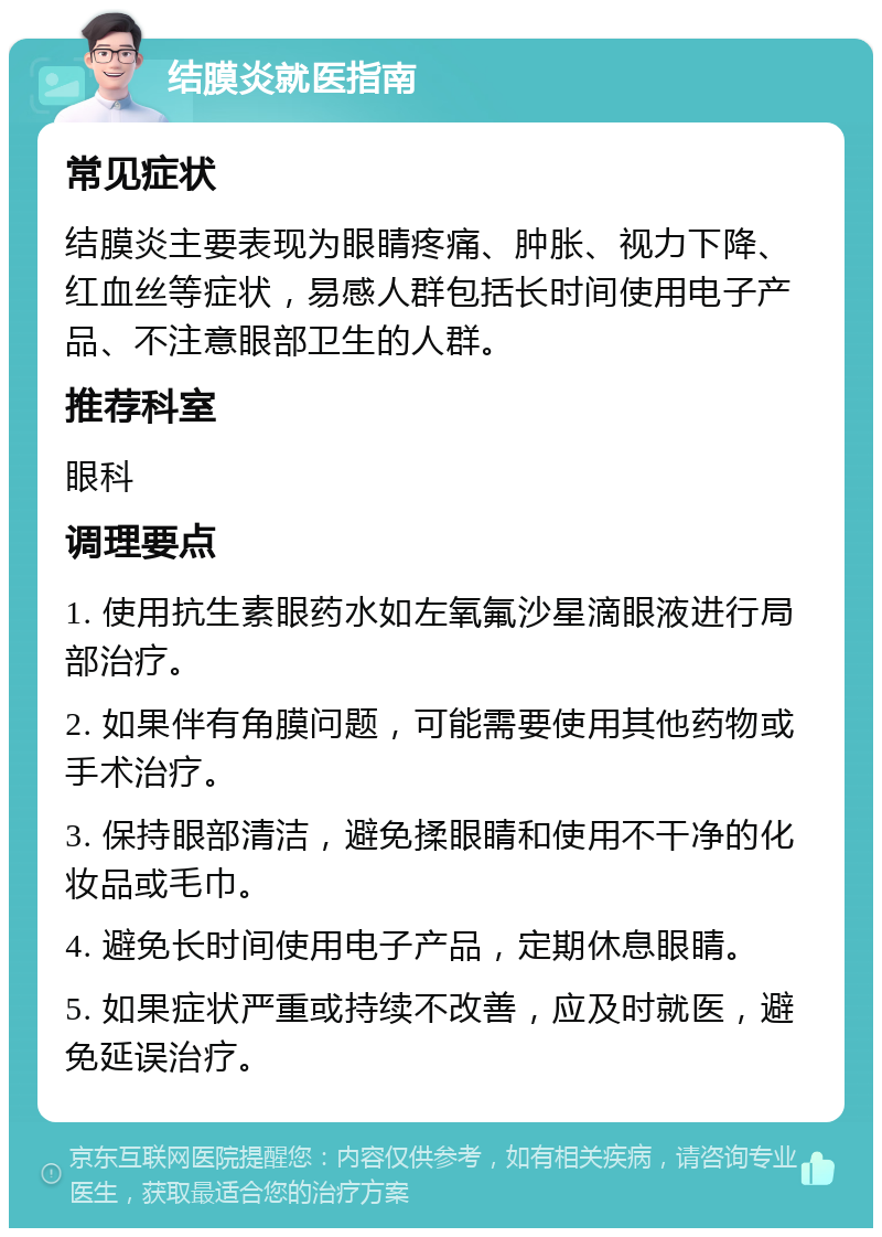 结膜炎就医指南 常见症状 结膜炎主要表现为眼睛疼痛、肿胀、视力下降、红血丝等症状，易感人群包括长时间使用电子产品、不注意眼部卫生的人群。 推荐科室 眼科 调理要点 1. 使用抗生素眼药水如左氧氟沙星滴眼液进行局部治疗。 2. 如果伴有角膜问题，可能需要使用其他药物或手术治疗。 3. 保持眼部清洁，避免揉眼睛和使用不干净的化妆品或毛巾。 4. 避免长时间使用电子产品，定期休息眼睛。 5. 如果症状严重或持续不改善，应及时就医，避免延误治疗。