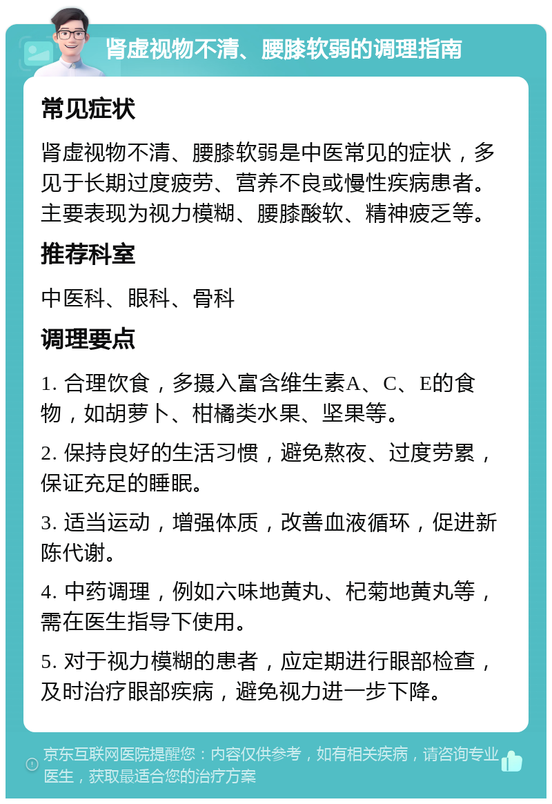 肾虚视物不清、腰膝软弱的调理指南 常见症状 肾虚视物不清、腰膝软弱是中医常见的症状，多见于长期过度疲劳、营养不良或慢性疾病患者。主要表现为视力模糊、腰膝酸软、精神疲乏等。 推荐科室 中医科、眼科、骨科 调理要点 1. 合理饮食，多摄入富含维生素A、C、E的食物，如胡萝卜、柑橘类水果、坚果等。 2. 保持良好的生活习惯，避免熬夜、过度劳累，保证充足的睡眠。 3. 适当运动，增强体质，改善血液循环，促进新陈代谢。 4. 中药调理，例如六味地黄丸、杞菊地黄丸等，需在医生指导下使用。 5. 对于视力模糊的患者，应定期进行眼部检查，及时治疗眼部疾病，避免视力进一步下降。