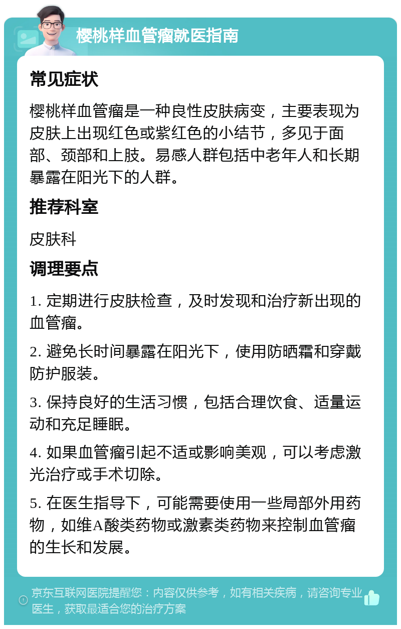 樱桃样血管瘤就医指南 常见症状 樱桃样血管瘤是一种良性皮肤病变，主要表现为皮肤上出现红色或紫红色的小结节，多见于面部、颈部和上肢。易感人群包括中老年人和长期暴露在阳光下的人群。 推荐科室 皮肤科 调理要点 1. 定期进行皮肤检查，及时发现和治疗新出现的血管瘤。 2. 避免长时间暴露在阳光下，使用防晒霜和穿戴防护服装。 3. 保持良好的生活习惯，包括合理饮食、适量运动和充足睡眠。 4. 如果血管瘤引起不适或影响美观，可以考虑激光治疗或手术切除。 5. 在医生指导下，可能需要使用一些局部外用药物，如维A酸类药物或激素类药物来控制血管瘤的生长和发展。