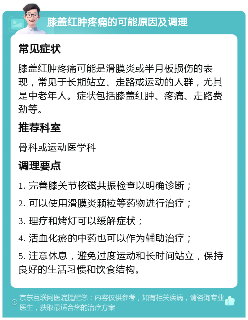 膝盖红肿疼痛的可能原因及调理 常见症状 膝盖红肿疼痛可能是滑膜炎或半月板损伤的表现，常见于长期站立、走路或运动的人群，尤其是中老年人。症状包括膝盖红肿、疼痛、走路费劲等。 推荐科室 骨科或运动医学科 调理要点 1. 完善膝关节核磁共振检查以明确诊断； 2. 可以使用滑膜炎颗粒等药物进行治疗； 3. 理疗和烤灯可以缓解症状； 4. 活血化瘀的中药也可以作为辅助治疗； 5. 注意休息，避免过度运动和长时间站立，保持良好的生活习惯和饮食结构。