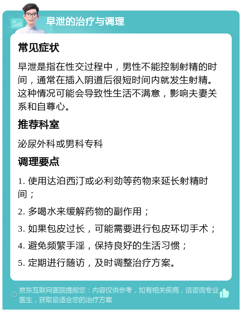 早泄的治疗与调理 常见症状 早泄是指在性交过程中，男性不能控制射精的时间，通常在插入阴道后很短时间内就发生射精。这种情况可能会导致性生活不满意，影响夫妻关系和自尊心。 推荐科室 泌尿外科或男科专科 调理要点 1. 使用达泊西汀或必利劲等药物来延长射精时间； 2. 多喝水来缓解药物的副作用； 3. 如果包皮过长，可能需要进行包皮环切手术； 4. 避免频繁手淫，保持良好的生活习惯； 5. 定期进行随访，及时调整治疗方案。