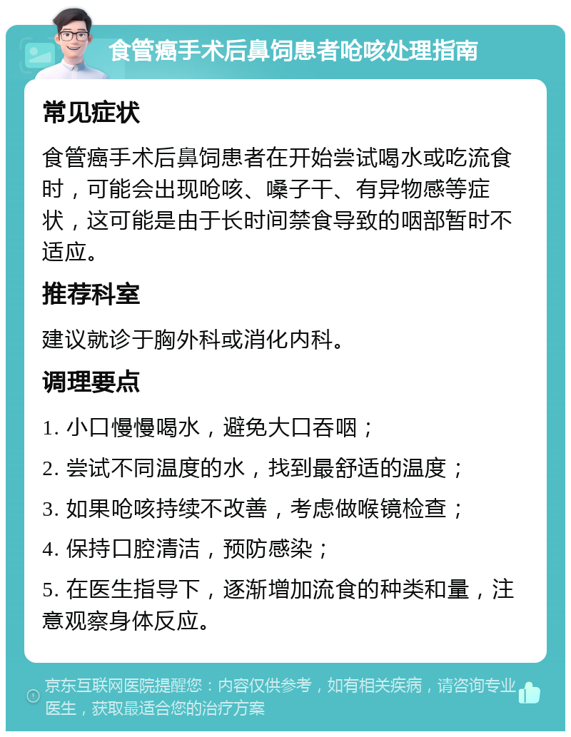 食管癌手术后鼻饲患者呛咳处理指南 常见症状 食管癌手术后鼻饲患者在开始尝试喝水或吃流食时，可能会出现呛咳、嗓子干、有异物感等症状，这可能是由于长时间禁食导致的咽部暂时不适应。 推荐科室 建议就诊于胸外科或消化内科。 调理要点 1. 小口慢慢喝水，避免大口吞咽； 2. 尝试不同温度的水，找到最舒适的温度； 3. 如果呛咳持续不改善，考虑做喉镜检查； 4. 保持口腔清洁，预防感染； 5. 在医生指导下，逐渐增加流食的种类和量，注意观察身体反应。