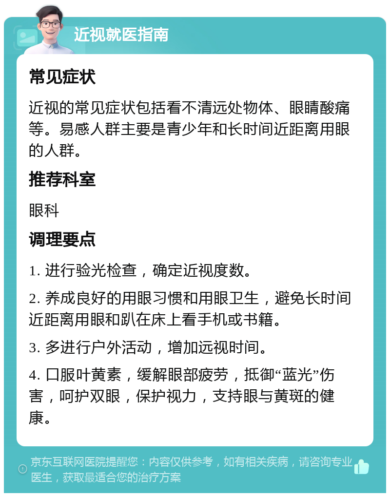 近视就医指南 常见症状 近视的常见症状包括看不清远处物体、眼睛酸痛等。易感人群主要是青少年和长时间近距离用眼的人群。 推荐科室 眼科 调理要点 1. 进行验光检查，确定近视度数。 2. 养成良好的用眼习惯和用眼卫生，避免长时间近距离用眼和趴在床上看手机或书籍。 3. 多进行户外活动，增加远视时间。 4. 口服叶黄素，缓解眼部疲劳，抵御“蓝光”伤害，呵护双眼，保护视力，支持眼与黄斑的健康。