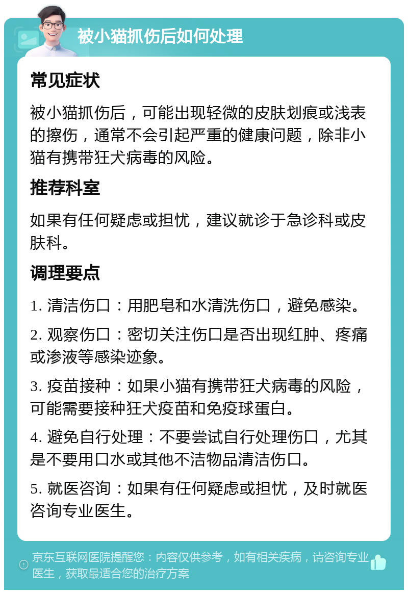 被小猫抓伤后如何处理 常见症状 被小猫抓伤后，可能出现轻微的皮肤划痕或浅表的擦伤，通常不会引起严重的健康问题，除非小猫有携带狂犬病毒的风险。 推荐科室 如果有任何疑虑或担忧，建议就诊于急诊科或皮肤科。 调理要点 1. 清洁伤口：用肥皂和水清洗伤口，避免感染。 2. 观察伤口：密切关注伤口是否出现红肿、疼痛或渗液等感染迹象。 3. 疫苗接种：如果小猫有携带狂犬病毒的风险，可能需要接种狂犬疫苗和免疫球蛋白。 4. 避免自行处理：不要尝试自行处理伤口，尤其是不要用口水或其他不洁物品清洁伤口。 5. 就医咨询：如果有任何疑虑或担忧，及时就医咨询专业医生。