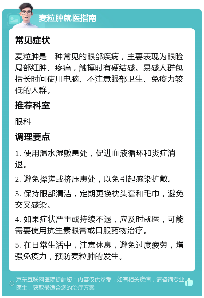 麦粒肿就医指南 常见症状 麦粒肿是一种常见的眼部疾病，主要表现为眼睑局部红肿、疼痛，触摸时有硬结感。易感人群包括长时间使用电脑、不注意眼部卫生、免疫力较低的人群。 推荐科室 眼科 调理要点 1. 使用温水湿敷患处，促进血液循环和炎症消退。 2. 避免揉搓或挤压患处，以免引起感染扩散。 3. 保持眼部清洁，定期更换枕头套和毛巾，避免交叉感染。 4. 如果症状严重或持续不退，应及时就医，可能需要使用抗生素眼膏或口服药物治疗。 5. 在日常生活中，注意休息，避免过度疲劳，增强免疫力，预防麦粒肿的发生。