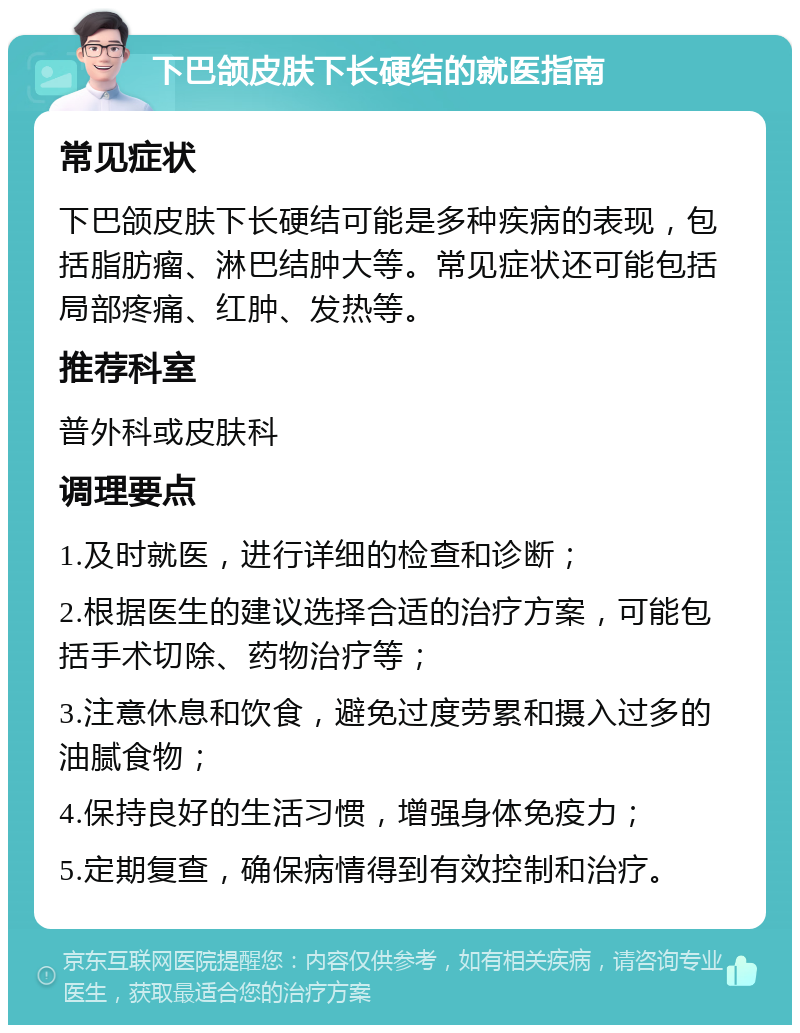 下巴颌皮肤下长硬结的就医指南 常见症状 下巴颌皮肤下长硬结可能是多种疾病的表现，包括脂肪瘤、淋巴结肿大等。常见症状还可能包括局部疼痛、红肿、发热等。 推荐科室 普外科或皮肤科 调理要点 1.及时就医，进行详细的检查和诊断； 2.根据医生的建议选择合适的治疗方案，可能包括手术切除、药物治疗等； 3.注意休息和饮食，避免过度劳累和摄入过多的油腻食物； 4.保持良好的生活习惯，增强身体免疫力； 5.定期复查，确保病情得到有效控制和治疗。