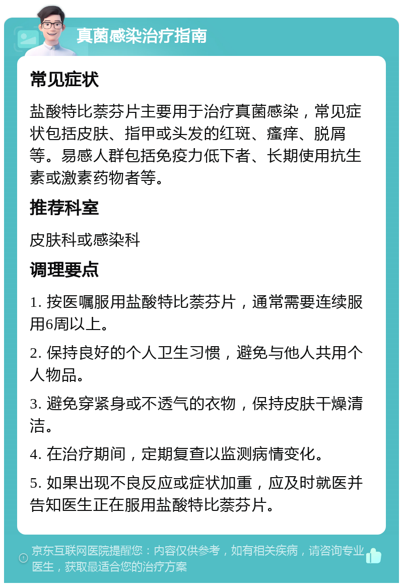 真菌感染治疗指南 常见症状 盐酸特比萘芬片主要用于治疗真菌感染，常见症状包括皮肤、指甲或头发的红斑、瘙痒、脱屑等。易感人群包括免疫力低下者、长期使用抗生素或激素药物者等。 推荐科室 皮肤科或感染科 调理要点 1. 按医嘱服用盐酸特比萘芬片，通常需要连续服用6周以上。 2. 保持良好的个人卫生习惯，避免与他人共用个人物品。 3. 避免穿紧身或不透气的衣物，保持皮肤干燥清洁。 4. 在治疗期间，定期复查以监测病情变化。 5. 如果出现不良反应或症状加重，应及时就医并告知医生正在服用盐酸特比萘芬片。