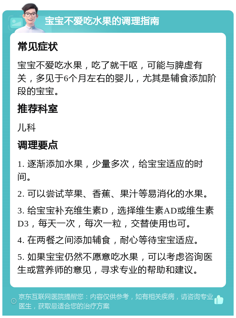 宝宝不爱吃水果的调理指南 常见症状 宝宝不爱吃水果，吃了就干呕，可能与脾虚有关，多见于6个月左右的婴儿，尤其是辅食添加阶段的宝宝。 推荐科室 儿科 调理要点 1. 逐渐添加水果，少量多次，给宝宝适应的时间。 2. 可以尝试苹果、香蕉、果汁等易消化的水果。 3. 给宝宝补充维生素D，选择维生素AD或维生素D3，每天一次，每次一粒，交替使用也可。 4. 在两餐之间添加辅食，耐心等待宝宝适应。 5. 如果宝宝仍然不愿意吃水果，可以考虑咨询医生或营养师的意见，寻求专业的帮助和建议。